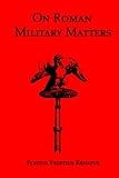 On Roman Military Matters; A 5th Century Training Manual in Organization, Weapons and Tactics, as Practiced by the Roman Legions