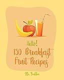 Hello! 150 Breakfast Fruit Recipes: Best Breakfast Fruit Cookbook Ever For Beginners [Salad Bowl Cookbook, Homemade Yogurt Recipe, Vegetable And Fruit Smoothie Recipes, Cold Salad Cookbook] [Book 1]