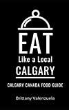 Eat Like a Local-Calgary: Calgary Canada Food Guide (Eat Like a Local- Canada)