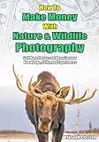 How to Make Money with Nature and Wildlife Photography: Sell More Photos and Monetize your Knowledge, Skills, and Experiences