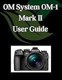 OM System OM-1 Mark II User Guide: A Comprehensive and Detailed Manual for Photographers and Creatives for Beginners and Seniors, Troubleshooting Tips, and Advanced Settings Explained