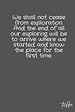 We shall not cease from exploration. And the end of all our exploring will be to arrive where we started and know the place for the first time.: notebook