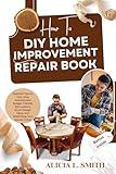 HOW TO DIY HOME IMPROVEMENT REPAIR BOOK : Essential Tips for First-Time Homeowners: Budget-Friendly Renovations, Smart Design Ideas, and Maximizing Your Home's Value