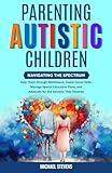 Parenting Autistic Children: Navigating the Spectrum: Help Them through Meltdowns, Foster Social Skills, Manage Special Education Plans, and Advocate for the Services They Deserve