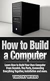 How to Build a Computer: Learn How to Build Your Own Computer From Scratch. The Parts, Connecting Everything Together, Installation and more (PC, Windows, Gaming System, Media System, Linux)