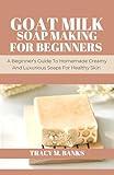 GOAT MILK SOAP MAKING FOR BEGINNERS : A Beginner's Guide To Homemade Creamy And Luxurious Soaps For Healthy Skin