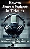 How to Start a Podcast in 7 Hours: The Fastest way To Plan, Create, Publish and Launch a Podcast