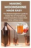 MAKING MOONSHINE MADE EASY: The absolute beginner’s guide to master the art of producing several moonshine recipes from home without stress