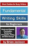 Fundamental Writing Skills for Beginners: Words and Spaces, Punctuation, Sentences, Paragraphs, Dialog and Short Essays (Short Guides for Busy Writers)