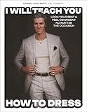 I Will Teach You How to Dress: Look Your Best and Feel Confident No Matter the Occasion