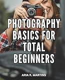 Photography Basics For Total Beginners: Your Complete Guide to Capturing the Perfect Shot | Unleash Your Creativity and Learn Professional Photography Techniques