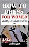 How to dress for women: How To Look Elegant, Classy, Stylish, Charming Chic, And Beautiful Every Day (Dressing With Madison Styles)