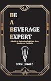 Be a Beverage Expert: A Guide to Understanding Wine, Beer, Spirits, and Cocktails