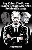 Roy Cohn: The Power Broker Behind America’s Political Dynasty: How McCarthy’s Chief Counsel Shaped Donald Trump’s Rise and Rewired American Politics