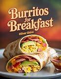 Burritos For Breakfast: Delicious Morning Burrito Recipes with Eggs, Cheese, Meat & Veggies for Quick, Hearty & Flavor-Packed Starts (Good Morning Flavors: The Ultimate Breakfast Cookbook Series)