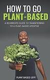 How To Go Plant-Based: A Beginner's Guide To Transitioning To A Plant-Based Lifestyle