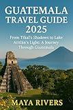 GUATEMALA TRAVEL GUIDE 2025 : From Tikal’s Shadows to Lake Atitlán’s Light: A Journey Through Guatemala
