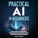 Practical AI for Beginners: Unlock the Power of Artificial Intelligence with Simple Tools to Boost Productivity, Save Time, and Make Smarter Decisions in Everyday Life