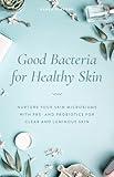 Good Bacteria for Healthy Skin: Nurture Your Skin Microbiome with Pre- and Probiotics for Clear and Luminous Skin