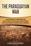 The Paraguayan War: A Captivating Guide to a South American War Called the War of the Triple Alliance between Paraguay and the Allied Countries of Argentina, Brazil, and Uruguay