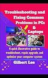 Troubleshooting & Fixing Common Problems in PCs & Laptops: A Quick illustrative Guide to Troubleshoot Repair, Upgrade, and Optimize your Computer System