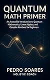 Quantum Math Primer: An Accessible Introduction to Quantum Mathematics, Linear Algebra, and Complex Numbers for Beginners (Quantum Math Academy Book 1)