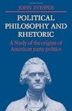 Political Philosophy and Rhetoric: A Study of the Origins of American Party Politics (Cambridge Studies in the History and Theory of Politics)