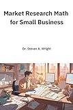 Market Research Math for Small Business: A Practical Guide to the Math You Need for Understanding Your Business' Customers and Competition