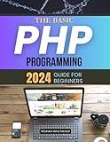 The Basic PHP Programming 2024 Guide for Beginners: Master PHP from Basics to Advanced: Your Essential Guide to Building Secure, Scalable, and Interactive Web Applications