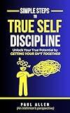 Simple Steps to True Self-Discipline: Unlock Your True Potential by Getting Your Sh*t Together (Small Steps Series: Practical Guides to Self-Growth and Self-Improvement)