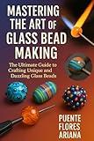 MASTERING THE ART OF GLASS BEAD MAKING: The Ultimate Guide To Crafting Unique And Dazzling Glass Beads
