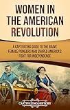 Women in the American Revolution: A Captivating Guide to the Brave Female Pioneers Who Shaped America’s Fight for Independence (U.S. Military History)