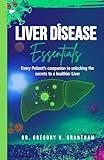 LIVER DISEASE ESSENTIALS: Every Patient’s companion to unlocking the secrets to a healthier liver