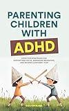 Parenting Children With ADHD: Effective Strategies for Supporting Focus, Managing Behaviors, and Raising Confident Kids