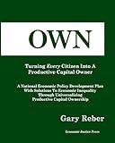 OWN: Turning Every Citizen Into A Productive Capital Owner: A National Economic Policy Development Plan With Solutions To Economic Inequality Through Universalizing Productive Capital Ownership