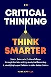 Critical Thinking Think Smarter: Master Systematic Problem Solving, Strategic Decision Making, Analytical Reasoning, and Identifying Logical Fallacies to Make Better Choices