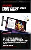 ADOBE PHOTOSHOP 2025 USER GUIDE: THE COMPREHENSIVE BEGINNER TO EXPERT ILLUSTRATIVE MANUAL TO MASTERING ADOBE PHOTOSHOP 2025 WITH UPDATED SHORTCUTS, TIPS & TRICKS