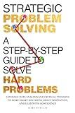 Strategic Problem Solving: A Step-by-Step Guide to Solve Hard Problems: Leverage Data Analysis and Critical Thinking to Make Smart Decisions, Drive Innovation, and Lead with Confidence