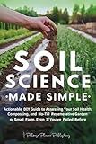 Soil Science Made Simple: Actionable DIY Guide to Assessing Your Soil Health, Composting, and No-Till Regenerative Garden or Small Farm, Even If You've Failed Before
