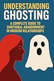 Understanding Ghosting: A Complete Guide to Emotional Abandonment in Modern Relationships: Why People Disappear, How to Heal from Being Ghosted, and How to Break the Cycle of Emotional Abandonment