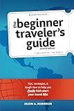 The Beginner Traveler's Guide — Expanded Second Edition: Tips, Strategies, & Tough Love to Help You Finally Kick-Start Your Travel Life!