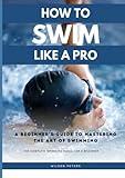 How To Swim Like A Pro: A Beginner's Guide To Mastering The Art Of Swimming