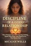 DISCIPLINE OF A GODLY RELATIONSHIP : How Christian Teen Girls Can Stop Settling, Guard Their Heart, and Choose Love That Honours God