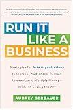 Run It Like a Business: Strategies for Arts Organizations to Increase Audiences, Remain Relevant, and Multiply Money--Without Losing the Art