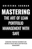 Mastering the ART of Lean Portfolio Management with SAFe: Achieving Strategic Alignment and Business Agility with Lean Portfolio Management