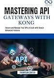 MASTERING API GATEWAYS WITH KONG: Secure and Manage Your APIs at Scale with Kong's Advanced Features