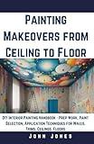 Painting Makeovers from Ceiling to Floor: DIY Interior Painting Handbook - Prep Work, Paint Selection, Application Techniques for Walls, Trims, Ceilings, Floors