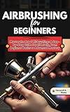 AIRBRUSHING FOR BEGINNERS: Master the Art of Airbrushing: A Step-by-Step Guide to Techniques, Tools, and Creative Projects for all Levels, From Beginner Basics to Advanced Mastery