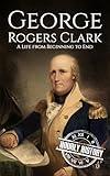 George Rogers Clark: A Life from Beginning to End (American Revolutionary War)