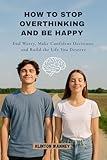 How to Stop Overthinking and Be Happy : End Worry, Make Confident Decisions, and Build the Life You Deserve